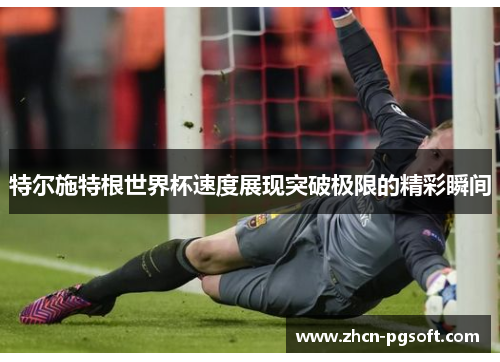 特尔施特根世界杯速度展现突破极限的精彩瞬间