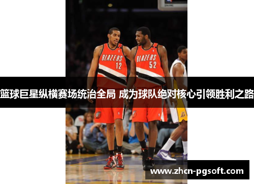 篮球巨星纵横赛场统治全局 成为球队绝对核心引领胜利之路