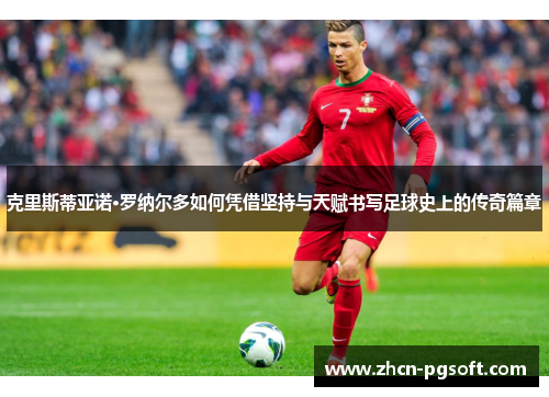 克里斯蒂亚诺·罗纳尔多如何凭借坚持与天赋书写足球史上的传奇篇章