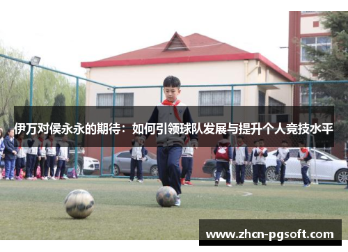 伊万对侯永永的期待：如何引领球队发展与提升个人竞技水平