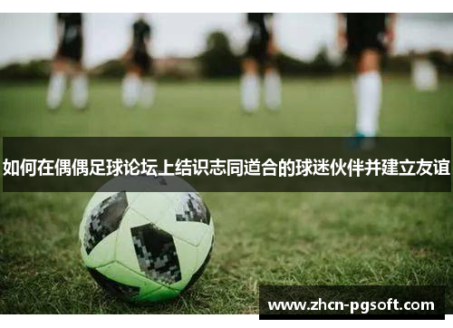 如何在偶偶足球论坛上结识志同道合的球迷伙伴并建立友谊
